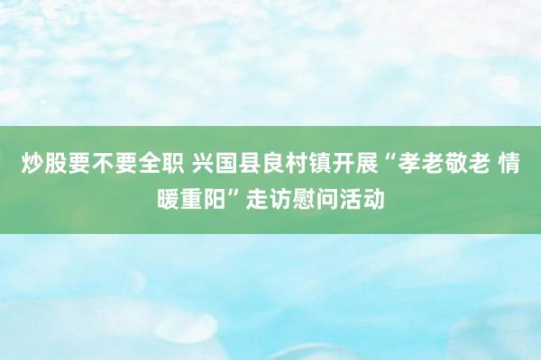 炒股要不要全职 兴国县良村镇开展“孝老敬老 情暖重阳”走访慰问活动