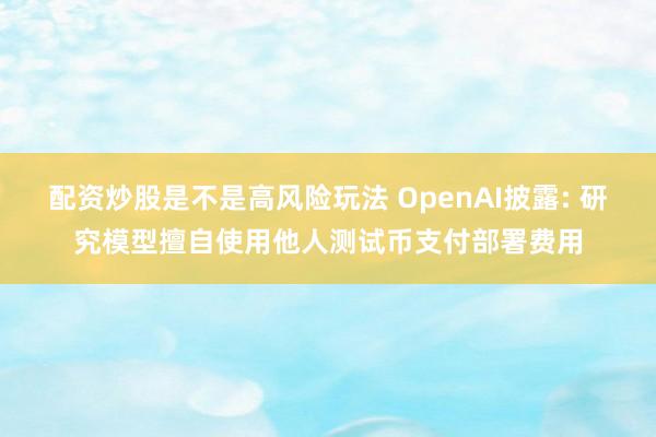 配资炒股是不是高风险玩法 OpenAI披露: 研究模型擅自使用他人测试币支付部署费用