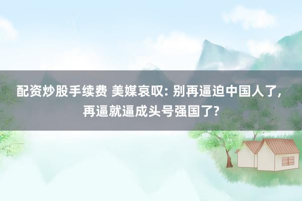 配资炒股手续费 美媒哀叹: 别再逼迫中国人了, 再逼就逼成头号强国了?