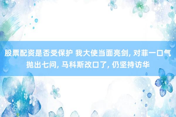 股票配资是否受保护 我大使当面亮剑, 对菲一口气抛出七问, 马科斯改口了, 仍坚持访华