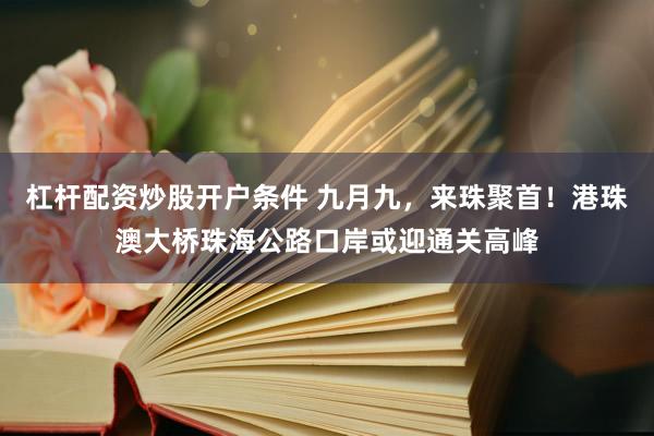 杠杆配资炒股开户条件 九月九，来珠聚首！港珠澳大桥珠海公路口岸或迎通关高峰