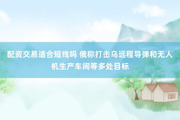 配资交易适合短线吗 俄称打击乌远程导弹和无人机生产车间等多处目标